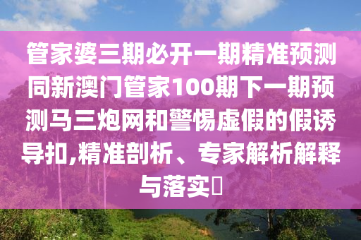 管家婆三期必石家莊阿鷗環(huán)保科技有限公司開一期精準(zhǔn)預(yù)測同新澳門管家100期下一期預(yù)測馬三炮網(wǎng)和警惕虛假的假誘導(dǎo)扣,精準(zhǔn)剖析、專家解析解釋與落實(shí)?