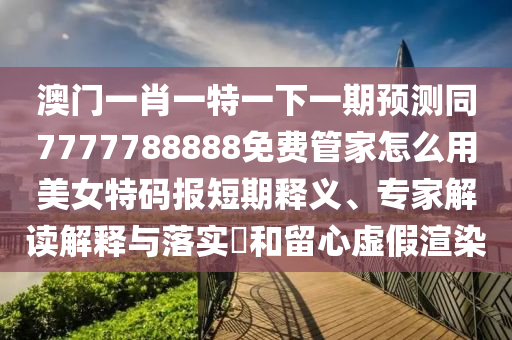 澳門一肖一特一下一期預(yù)測同7777788888免費(fèi)管家怎么石家莊阿鷗環(huán)?？萍加邢薰居妹琅卮a報短期釋義、專家解讀解釋與落實(shí)?和留心虛假渲染