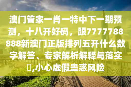 澳門(mén)管家一肖一特中下一期預(yù)測(cè)，十八開(kāi)好碼，跟7777788888新澳門(mén)正版排列五開(kāi)什么數(shù)字解答、專(zhuān)家解析解釋與落實(shí)?,小心虛假蠱惑風(fēng)險(xiǎn)