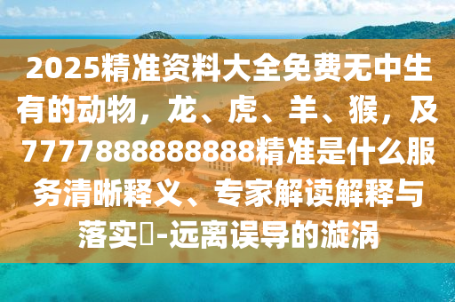 2025精準(zhǔn)資料大全免費(fèi)無(wú)中生有的動(dòng)物，龍、虎、羊、猴，及7777888888888精準(zhǔn)是什么服務(wù)清晰釋義、專(zhuān)家解讀解釋與落實(shí)?-遠(yuǎn)離誤導(dǎo)的漩渦