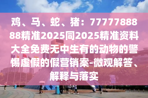 雞、馬、蛇、豬：7777788888精準(zhǔn)2025同2025精準(zhǔn)資料大全免費(fèi)無(wú)中生有的動(dòng)物的警惕虛假的假營(yíng)銷(xiāo)案-微觀解答、解釋與落實(shí)