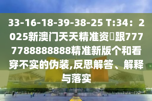 33-16-18-39-38-25 T:34：2025新澳門(mén)天天精準(zhǔn)資枓跟7777788888888精準(zhǔn)新版?zhèn)€和看穿不實(shí)的偽裝,反思解答、解釋與落實(shí)