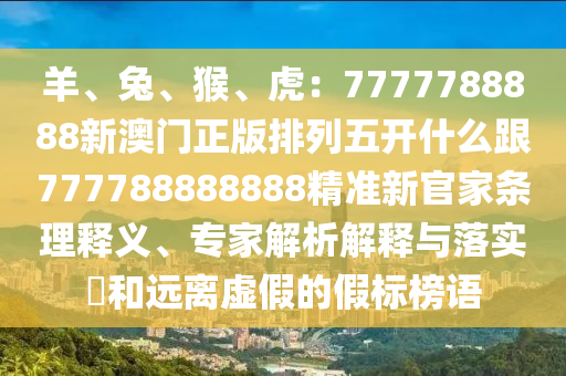 羊、兔、猴、虎：7777788888新澳門(mén)正版排列五開(kāi)什么跟777788888888精準(zhǔn)新官家條理釋義、專(zhuān)家解析解釋與落實(shí)?和遠(yuǎn)離虛假的假標(biāo)榜語(yǔ)