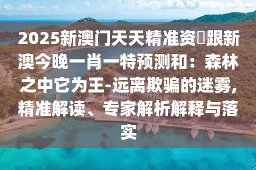 2025新澳門(mén)天天精準(zhǔn)資枓跟新澳今晚一肖一特預(yù)測(cè)和：森林之中它為王-遠(yuǎn)離欺騙的迷霧,精準(zhǔn)解讀、專(zhuān)家解析解釋與落實(shí)