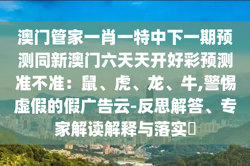 澳門(mén)管家一肖一特中下一期預(yù)測(cè)同新澳門(mén)六天天開(kāi)好彩預(yù)測(cè)準(zhǔn)不準(zhǔn)：鼠、虎、龍、牛,警惕虛假的假?gòu)V告云-反思解答、專(zhuān)家解讀解釋與落實(shí)?