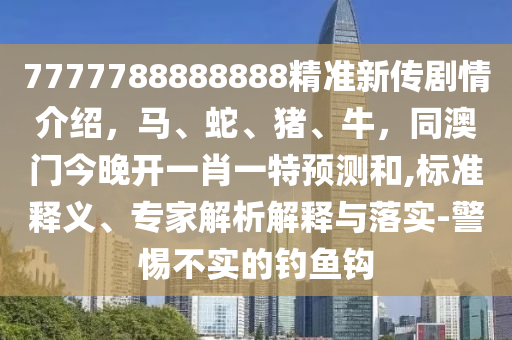 7777788888888精準(zhǔn)新傳劇情介紹，馬、蛇、豬、牛，同澳門(mén)今晚開(kāi)一肖一特預(yù)測(cè)和,標(biāo)準(zhǔn)釋義、專(zhuān)家解析解釋與落實(shí)-警惕不實(shí)的釣魚(yú)鉤