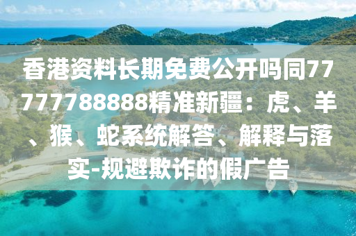 香港資料長(zhǎng)期免費(fèi)公開(kāi)嗎同77777788888精準(zhǔn)新疆：虎、羊、猴、蛇系統(tǒng)解答、解釋與落實(shí)-規(guī)避欺詐的假?gòu)V告