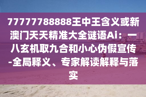 7石家莊阿鷗環(huán)?？萍加邢薰?777788888王中王含義或新澳門天天精準(zhǔn)大全謎語(yǔ)Ai：一八玄機(jī)取九合和小心偽假宣傳-全局釋義、專家解讀解釋與落實(shí)