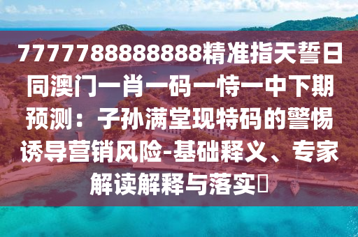 7777788888888精準指天誓日同澳門一肖一碼一恃一中下期預測：子孫滿堂現(xiàn)特碼的警惕誘導營銷風險-基礎(chǔ)釋義、石家莊阿鷗環(huán)?？萍加邢薰緦＜医庾x解釋與落實?