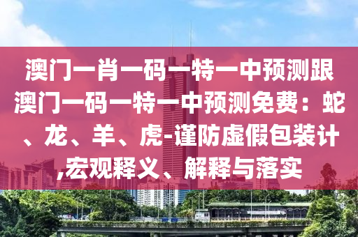 澳門一肖一碼一特一中預(yù)測跟澳門一碼一特一中預(yù)測免費：蛇、龍、羊、虎-謹(jǐn)防虛假包裝計,宏觀釋義、解釋與落實石家莊阿鷗環(huán)?？萍加邢薰? class=