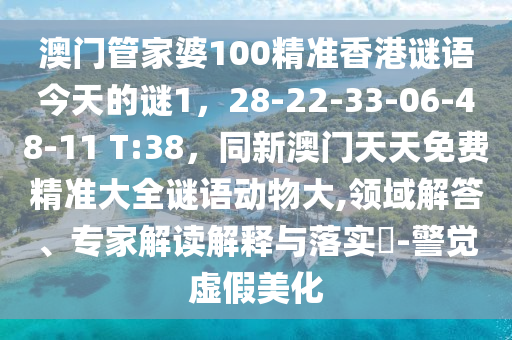 澳門管家婆100精準(zhǔn)香港謎語今天的謎1，28-22-33-06-48-11 T:38，同新澳門天天免費精準(zhǔn)大全謎語動物大,領(lǐng)域解答、專家解讀解釋與落實?-警覺虛假美化石家莊阿鷗環(huán)?？萍加邢薰? class=