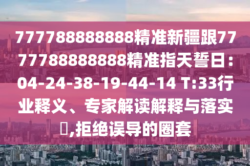 777788888888精準(zhǔn)新疆跟7777788888888精準(zhǔn)石家莊阿鷗環(huán)?？萍加邢薰局柑焓娜眨?4-24-38-19-44-14 T:33行業(yè)釋義、專(zhuān)家解讀解釋與落實(shí)?,拒絕誤導(dǎo)的圈套