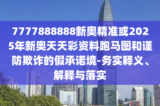 7777888888新奧精準或2025年新奧天天彩資料跑馬圖和謹防欺詐的假承諾境-務(wù)實釋義、解釋石家莊阿鷗環(huán)?？萍加邢薰九c落實