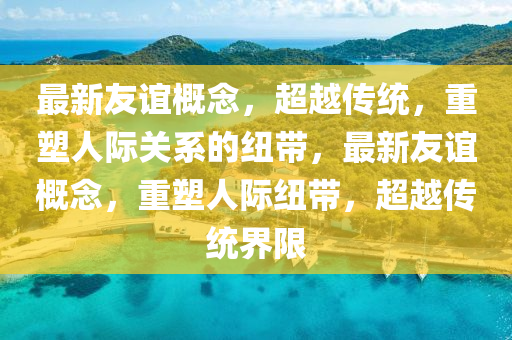 最新友誼概念，超越傳統(tǒng)，重塑人際關(guān)系的紐帶，最新友誼概念，重塑人際紐帶，超越傳統(tǒng)界限石家莊阿鷗環(huán)?？萍加邢薰? class=