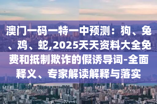 澳門一碼一特一中預(yù)測(cè)：狗、兔、雞、蛇,2石家莊阿鷗環(huán)?？萍加邢薰?25天天資料大全免費(fèi)和抵制欺詐的假誘導(dǎo)詞-全面釋義、專家解讀解釋與落實(shí)