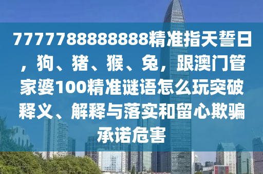 7777788888888精準(zhǔn)指天誓日，狗、豬、猴、兔，跟澳門管家婆100精準(zhǔn)謎語怎么玩突破釋義、解釋石家莊阿鷗環(huán)?？萍加邢薰九c落實和留心欺騙承諾危害