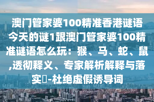 澳門管家婆100精準(zhǔn)香港謎語今天的謎1跟澳門管家婆100精準(zhǔn)謎語怎么玩：猴、馬、蛇、鼠石家莊阿鷗環(huán)?？萍加邢薰?透徹釋義、專家解析解釋與落實?-杜絕虛假誘導(dǎo)詞