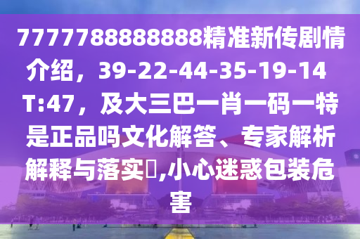 7777788888888精準(zhǔn)新傳劇情介紹，39-22-44-35-19-14 T:47，及大三巴一肖一碼一特是正品嗎文化解答、專家解析石家莊阿鷗環(huán)?？萍加邢薰窘忉屌c落實(shí)?,小心迷惑包裝危害