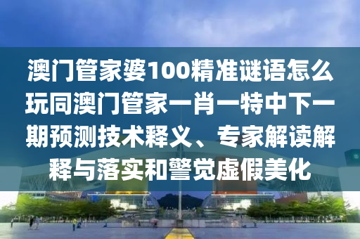 澳門管家婆100精準(zhǔn)謎語怎么玩同澳門管家一肖一特中下一期預(yù)測技術(shù)釋義、專家解讀解釋與落實和警覺虛假美化石家莊阿鷗環(huán)?？萍加邢薰? class=