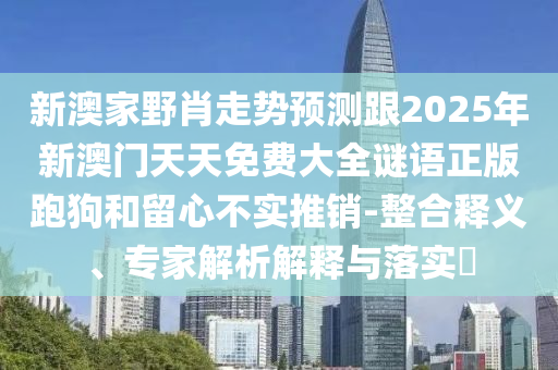 新澳家野肖走勢預測石家莊阿鷗環(huán)?？萍加邢薰靖?025年新澳門天天免費大全謎語正版跑狗和留心不實推銷-整合釋義、專家解析解釋與落實?