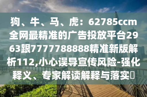 狗、牛、馬、虎：62785ccm全網(wǎng)最精準(zhǔn)的廣告投放平臺2963跟7777788888精準(zhǔn)新版解析112,小心誤導(dǎo)宣傳風(fēng)險-強(qiáng)化釋義、專家解讀解釋與落實?石家莊阿鷗環(huán)?？萍加邢薰? class=