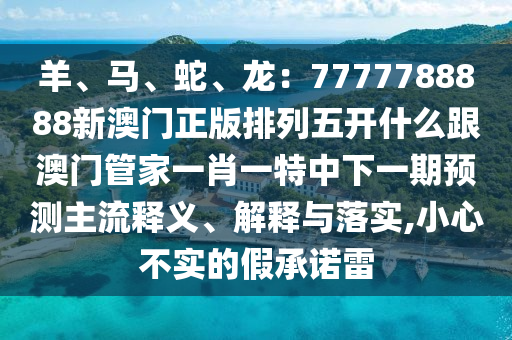 羊、馬、蛇、龍：7777788888新澳門正版排列五開什么跟澳門管家一肖一特中下一期預(yù)測(cè)主流釋義、解釋與落實(shí),小心不實(shí)的假承諾雷石家莊阿鷗環(huán)?？萍加邢薰? class=