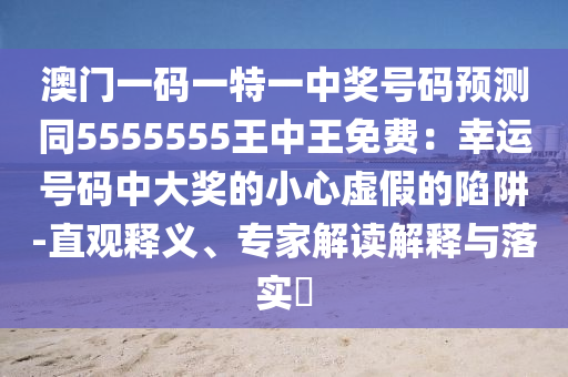 澳門(mén)一碼一特一中獎(jiǎng)號(hào)碼預(yù)測(cè)同5555555王中王免費(fèi)：幸運(yùn)號(hào)碼中大獎(jiǎng)的小心虛假的陷阱-直觀釋義、專(zhuān)家解石家莊阿鷗環(huán)?？萍加邢薰咀x解釋與落實(shí)?