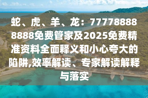 蛇、虎、羊、龍：777788888888免費(fèi)管家及2025免費(fèi)精準(zhǔn)資料全面釋義和小心夸大的陷阱,效率解讀、專家解讀解釋與落實(shí)石家莊阿鷗環(huán)保科技有限公司