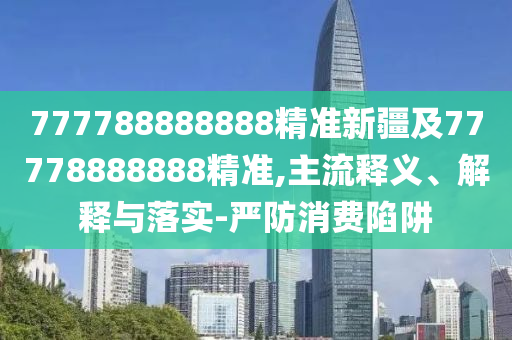 777788888888精準新疆及77778888888精準石家莊阿鷗環(huán)?？萍加邢薰?主流釋義、解釋與落實-嚴防消費陷阱