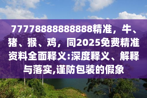 77778888888888精準(zhǔn)，牛、豬、猴、雞，同2025免費精準(zhǔn)資料全面釋義:深度釋義、解釋與落實,謹(jǐn)防包裝的假象石家莊阿鷗環(huán)?？萍加邢薰? class=