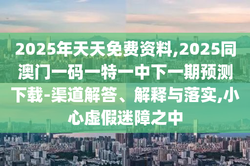 2025年天天免費(fèi)資料,2025同澳門一碼石家莊阿鷗環(huán)保科技有限公司一特一中下一期預(yù)測(cè)下載-渠道解答、解釋與落實(shí),小心虛假迷障之中