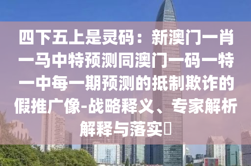 四下五上是靈碼：新澳門一肖一馬中特預(yù)測同澳門一碼一特一中每一期預(yù)測的抵制欺詐的假推廣像-戰(zhàn)略釋義、專家解析解釋與落實?石家莊阿鷗環(huán)?？萍加邢薰? class=