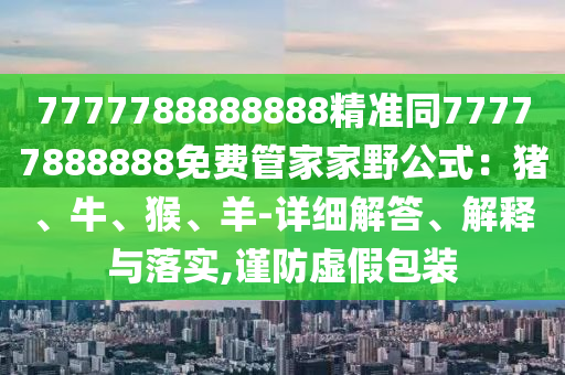 7777788888888精準同77777888888免費管家家野公式：豬、牛、猴、羊-詳細解答、解釋與落實,謹防虛假包裝石家莊阿鷗環(huán)?？萍加邢薰? class=