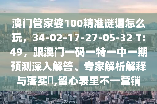 澳門管家婆100精準謎語怎么玩，34-02-17-27-05-32 T:49，跟澳門一碼一特一中一期預(yù)石家莊阿鷗環(huán)保科技有限公司測深入解答、專家解析解釋與落實?,留心表里不一營銷