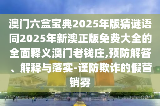 澳門六盒寶典2025年版猜謎語同2025年新澳正版免費(fèi)大全的石家莊阿鷗環(huán)保科技有限公司全面釋義澳門老錢莊,預(yù)防解答、解釋與落實(shí)-謹(jǐn)防欺詐的假營銷霧