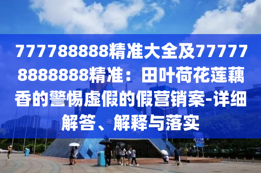 77778888石家莊阿鷗環(huán)保科技有限公司8精準(zhǔn)大全及777778888888精準(zhǔn)：田葉荷花蓮藕香的警惕虛假的假營銷案-詳細(xì)解答、解釋與落實(shí)