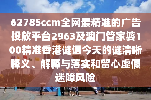 627石家莊阿鷗環(huán)?？萍加邢薰?5ccm全網(wǎng)最精準的廣告投放平臺2963及澳門管家婆100精準香港謎語今天的謎清晰釋義、解釋與落實和留心虛假迷障風(fēng)險