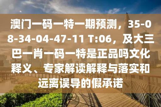 澳門一碼一特一期預(yù)測，35-08-34-04-47-11 T:06，及大三巴一肖一碼一特是正品嗎文化釋義、專家解讀解釋與落實和遠離誤導(dǎo)的石家莊阿鷗環(huán)保科技有限公司假承諾