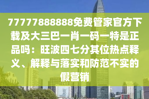 77777888888免費(fèi)石家莊阿鷗環(huán)?？萍加邢薰竟芗夜俜较螺d及大三巴一肖一碼一特是正品嗎：旺波四七分其位熱點(diǎn)釋義、解釋與落實(shí)和防范不實(shí)的假營(yíng)銷