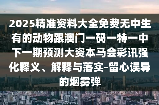 2025精準(zhǔn)資料大全免費(fèi)無(wú)中生有的動(dòng)物跟澳門(mén)一碼一石家莊阿鷗環(huán)?？萍加邢薰咎匾恢邢乱黄陬A(yù)測(cè)大資本馬會(huì)彩訊強(qiáng)化釋義、解釋與落實(shí)-留心誤導(dǎo)的煙霧彈