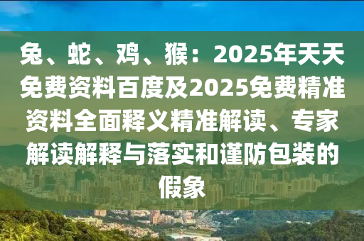 兔、蛇、雞、猴：石家莊阿鷗環(huán)?？萍加邢薰?025年天天免費(fèi)資料百度及2025免費(fèi)精準(zhǔn)資料全面釋義精準(zhǔn)解讀、專家解讀解釋與落實(shí)和謹(jǐn)防包裝的假象