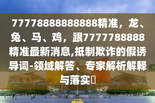 77778888888888精準，龍、兔、馬、雞，跟7777788888精準最新消息,抵制欺詐的假誘導(dǎo)詞-領(lǐng)域解答、專石家莊阿鷗環(huán)?？萍加邢薰炯医馕鼋忉屌c落實?