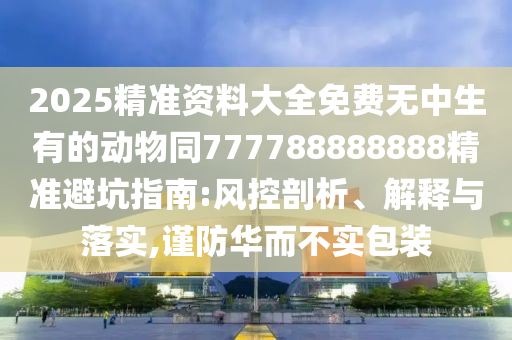 2025精準(zhǔn)資料大全免費(fèi)無中生有的動物同777788888888精準(zhǔn)避坑指南:風(fēng)控剖析、解釋與落實(shí),謹(jǐn)防華而不實(shí)包裝石家莊阿鷗環(huán)保科技有限公司