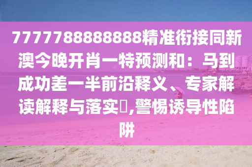 7777788888888精準(zhǔn)銜接同新澳今晚開肖一特預(yù)測(cè)和：馬到成功差一半前沿釋義、專家解讀解釋與落實(shí)?,警惕誘導(dǎo)性陷阱石家莊阿鷗環(huán)?？萍加邢薰? class=