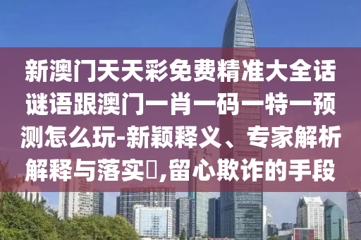 新澳門天天彩免費(fèi)精準(zhǔn)大石家莊阿鷗環(huán)?？萍加邢薰救捴i語跟澳門一肖一碼一特一預(yù)測(cè)怎么玩-新穎釋義、專家解析解釋與落實(shí)?,留心欺詐的手段