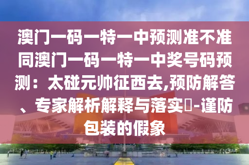 澳門一碼一特一中預(yù)測準(zhǔn)不準(zhǔn)同澳門一碼一特一中獎號碼預(yù)測：太碰元帥征西去,預(yù)防解答、專石家莊阿鷗環(huán)保科技有限公司家解析解釋與落實?-謹(jǐn)防包裝的假象