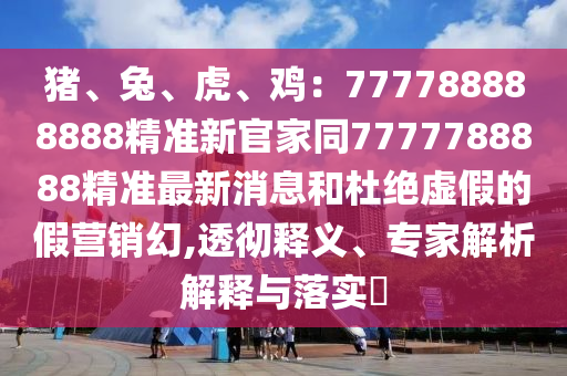 豬、兔、虎、雞：777788888888精準(zhǔn)新官家同7777788888精準(zhǔn)最新消息和杜絕虛假的假營銷幻,透徹釋義、專家解析解釋與落實(shí)?石家莊阿鷗環(huán)?？萍加邢薰? class=