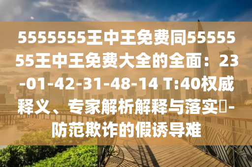 5555555王中王免費(fèi)同5555555王中王免費(fèi)大全的全面：23-01-42-31-48-14 T:40權(quán)威釋義、專家解析解釋與落實(shí)?-防范欺詐的假誘導(dǎo)難石家莊阿鷗環(huán)保科技有限公司