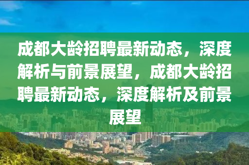 成都大齡招聘最新動態(tài)，深度解析與前景展望，成都大齡招聘最新動態(tài)，深石家莊阿鷗環(huán)?？萍加邢薰径冉馕黾扒熬罢雇? class=