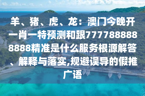羊、豬、虎、龍：澳門今晚開一肖一特預(yù)測和跟7777888888888精準(zhǔn)是什么服石家莊阿鷗環(huán)保科技有限公司務(wù)根源解答、解釋與落實(shí),規(guī)避誤導(dǎo)的假推廣語